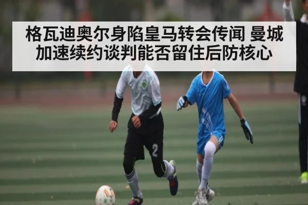 格瓦迪奥尔身陷皇马转会传闻 曼城加速续约谈判能否留住后防核心